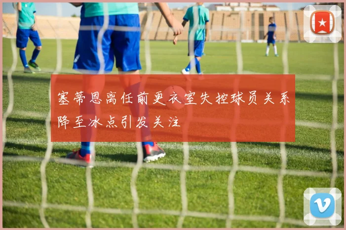 塞蒂恩离任前更衣室失控球员关系降至冰点引发关注
