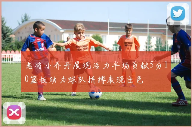 老将小乔丹展现活力半场贡献5分10篮板助力球队拼搏表现出色