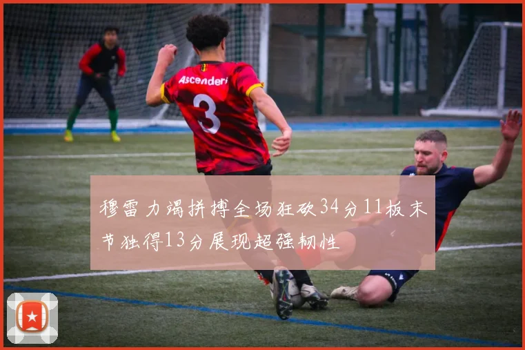 穆雷力竭拼搏全场狂砍34分11板末节独得13分展现超强韧性