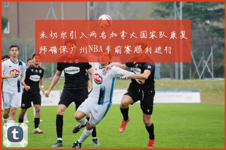米切尔引入两名加拿大国家队康复师确保广州NBA季前赛顺利进行