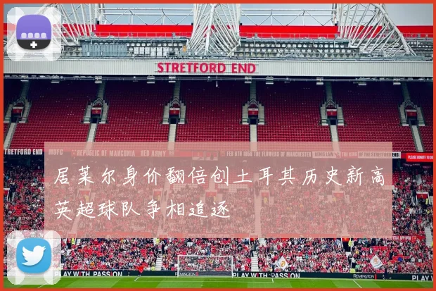 居莱尔身价翻倍创土耳其历史新高英超球队争相追逐