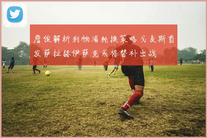 詹俊解析利物浦轮换策略戈麦斯首发萨拉赫伊萨克或将替补出战