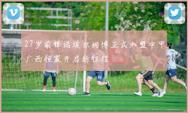 27岁前锋诺埃尔姆博正式加盟中甲广西恒宸开启新征程