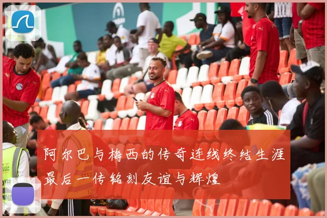 阿尔巴与梅西的传奇连线终结生涯最后一传铭刻友谊与辉煌