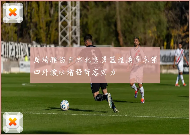 周琦腰伤困扰北京男篮谨慎寻求第四外援以增强阵容实力