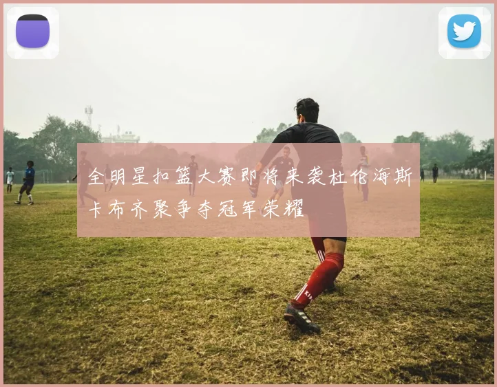 全明星扣篮大赛即将来袭杜伦海斯卡布齐聚争夺冠军荣耀