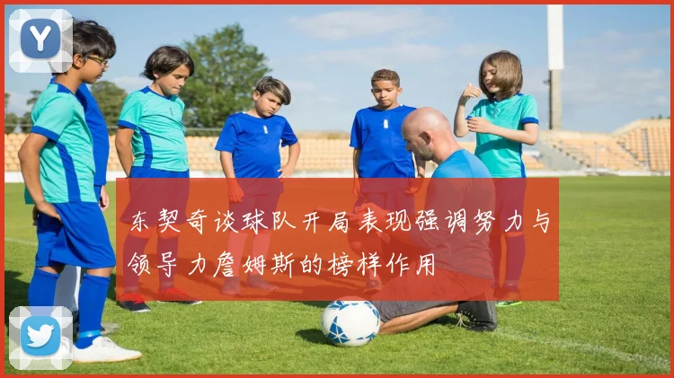 东契奇谈球队开局表现强调努力与领导力詹姆斯的榜样作用