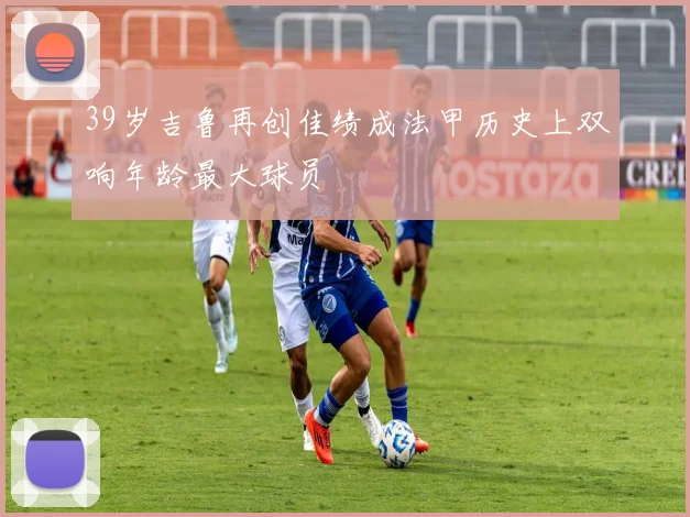 39岁吉鲁再创佳绩成法甲历史上双响年龄最大球员