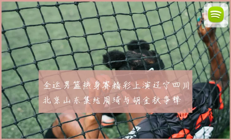 全运男篮热身赛精彩上演辽宁四川北京山东集结周琦与胡金秋争锋
