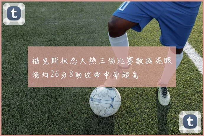 福克斯状态火热三场比赛数据亮眼场均26分8助攻命中率超高
