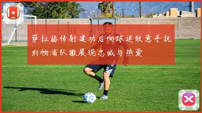 萨拉赫传射建功后向球迷致意手抚利物浦队徽展现忠诚与热爱