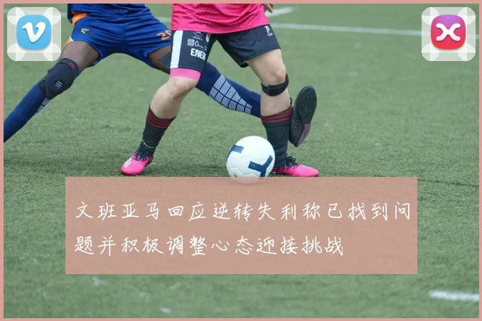 文班亚马回应逆转失利称已找到问题并积极调整心态迎接挑战