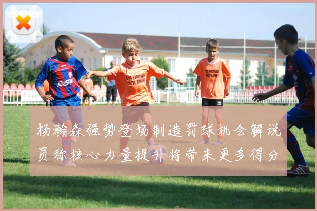 杨瀚森强势登场制造罚球机会解说员称核心力量提升将带来更多得分可能
