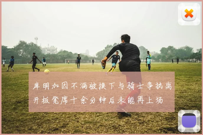 库明加因不满被换下与骑士争执离开板凳席十余分钟后未能再上场