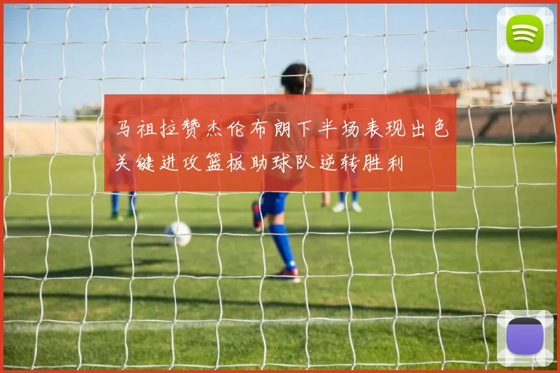 马祖拉赞杰伦布朗下半场表现出色关键进攻篮板助球队逆转胜利