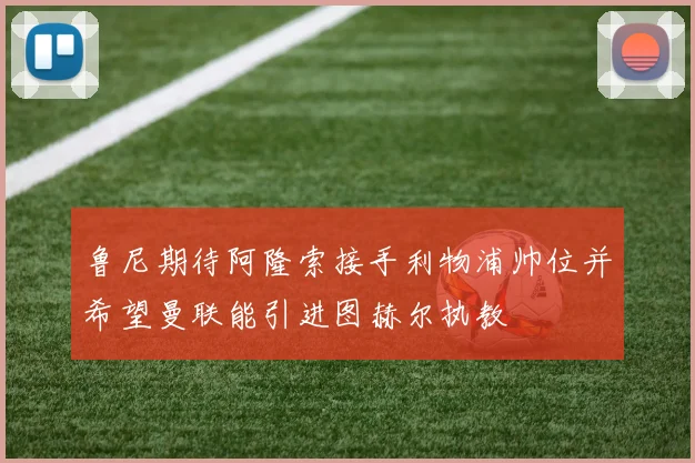 鲁尼期待阿隆索接手利物浦帅位并希望曼联能引进图赫尔执教