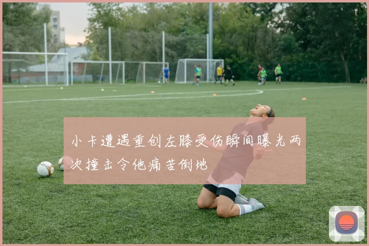 小卡遭遇重创左膝受伤瞬间曝光两次撞击令他痛苦倒地