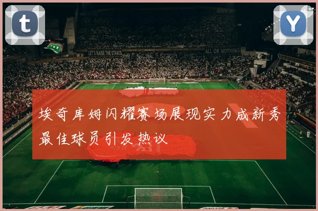 埃奇库姆闪耀赛场展现实力成新秀最佳球员引发热议