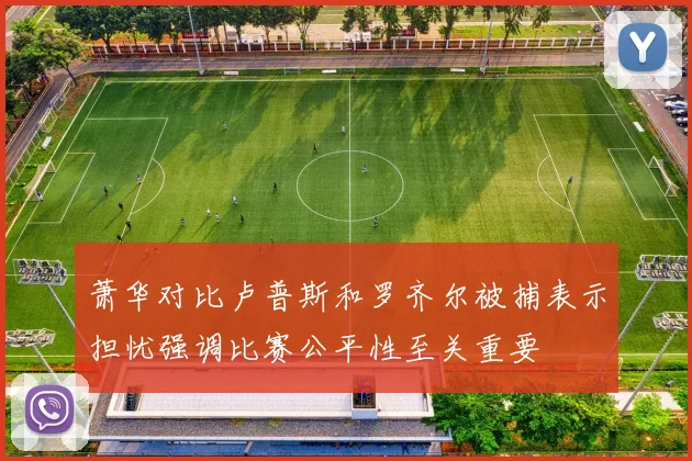 萧华对比卢普斯和罗齐尔被捕表示担忧强调比赛公平性至关重要