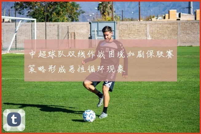 中超球队双线作战困境加剧保联赛策略形成恶性循环现象