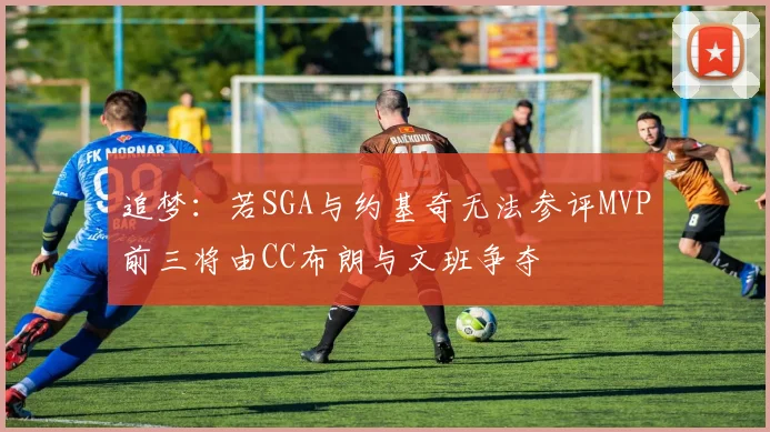 追梦：若SGA与约基奇无法参评MVP前三将由CC布朗与文班争夺