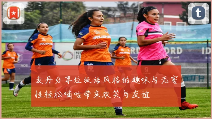麦丹分享垃圾话风格的趣味与无害性轻松嘀咕带来欢笑与友谊