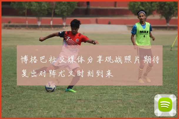 博格巴社交媒体分享观战照片期待复出对阵尤文时刻到来