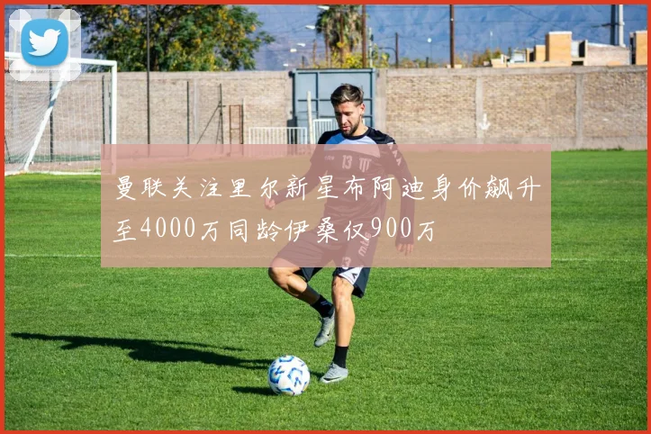 曼联关注里尔新星布阿迪身价飙升至4000万同龄伊桑仅900万