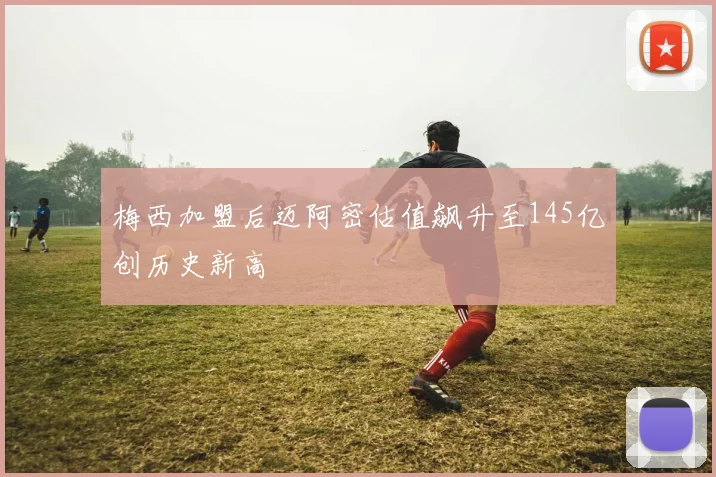 梅西加盟后迈阿密估值飙升至145亿创历史新高