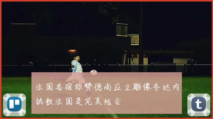 法国名宿称赞德尚应立雕像齐达内执教法国是完美结合