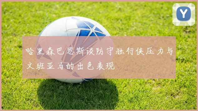 哈里森巴恩斯谈防守独行侠压力与文班亚马的出色表现