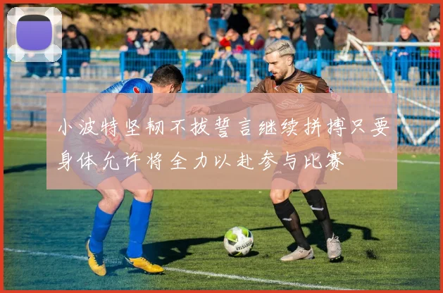 小波特坚韧不拔誓言继续拼搏只要身体允许将全力以赴参与比赛