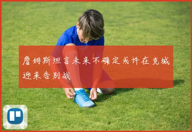 詹姆斯坦言未来不确定或许在克城迎来告别战