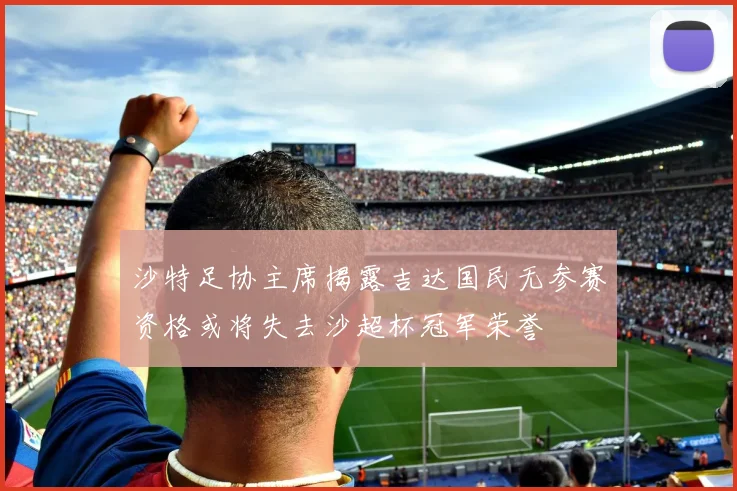 沙特足协主席揭露吉达国民无参赛资格或将失去沙超杯冠军荣誉