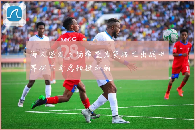 海文坚定立场希望为英格兰出战世界杯不考虑转投加纳