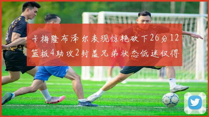 卡梅隆布泽尔表现惊艳砍下26分12篮板4助攻2封盖兄弟状态低迷仅得4分