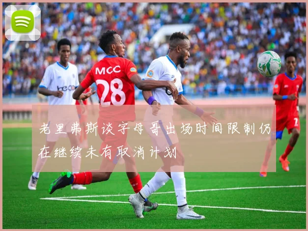老里弗斯谈字母哥出场时间限制仍在继续未有取消计划
